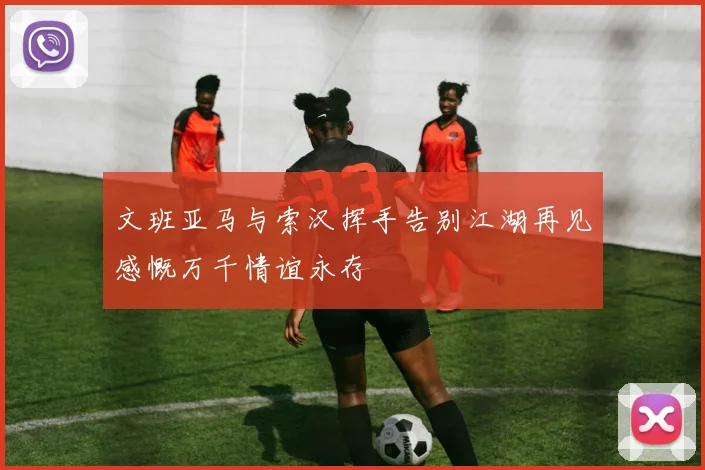 文班亚马与索汉挥手告别江湖再见感慨万千情谊永存