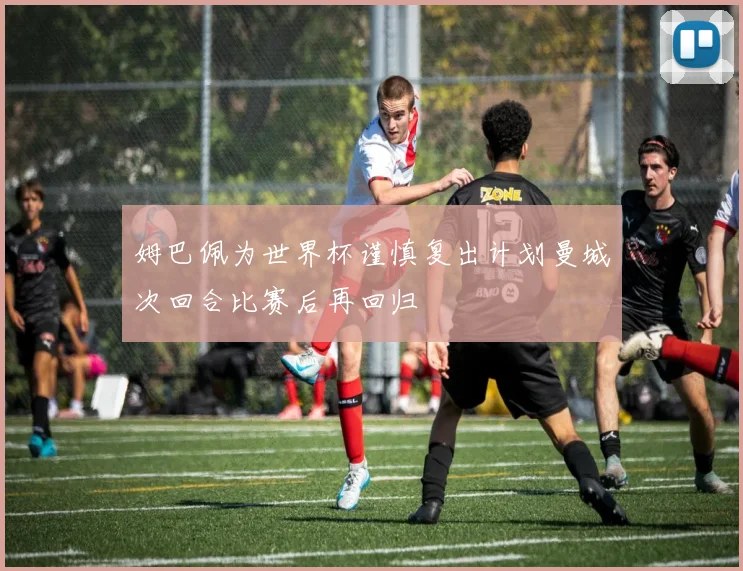 姆巴佩为世界杯谨慎复出计划曼城次回合比赛后再回归