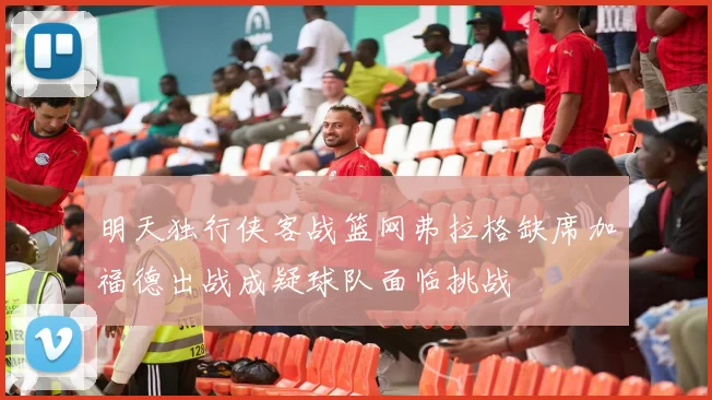 明天独行侠客战篮网弗拉格缺席加福德出战成疑球队面临挑战