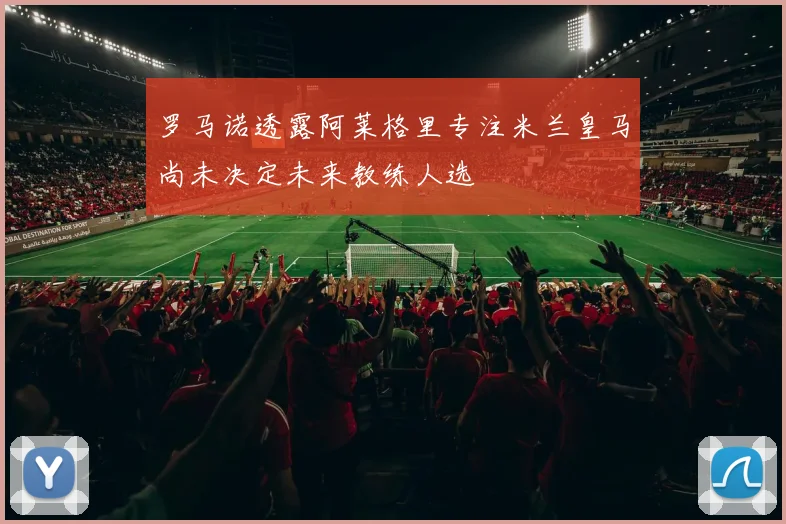 罗马诺透露阿莱格里专注米兰皇马尚未决定未来教练人选