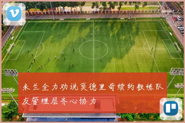 米兰全力劝说莫德里奇续约教练队友管理层齐心协力