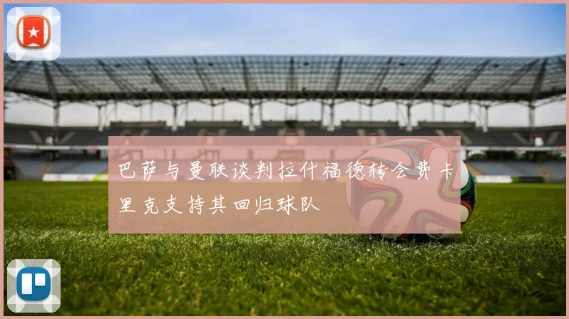 巴萨与曼联谈判拉什福德转会费卡里克支持其回归球队