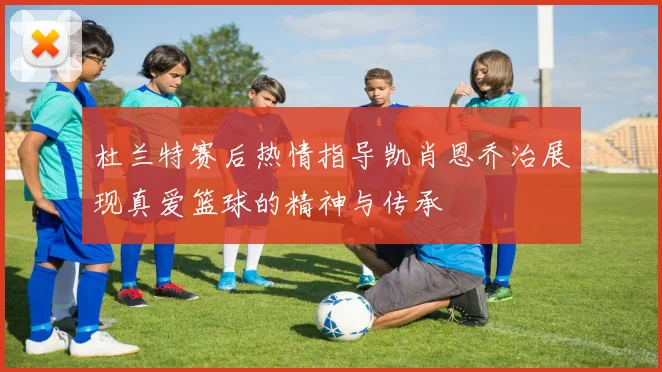 杜兰特赛后热情指导凯肖恩乔治展现真爱篮球的精神与传承