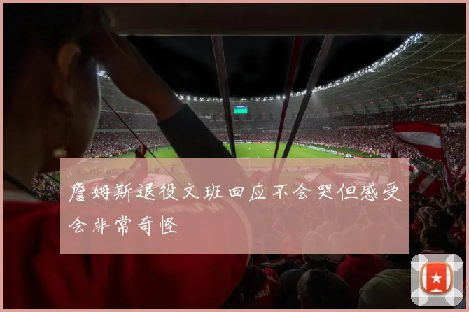 詹姆斯退役文班回应不会哭但感受会非常奇怪