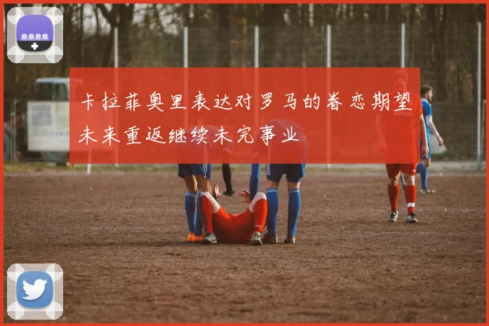 卡拉菲奥里表达对罗马的眷恋期望未来重返继续未完事业