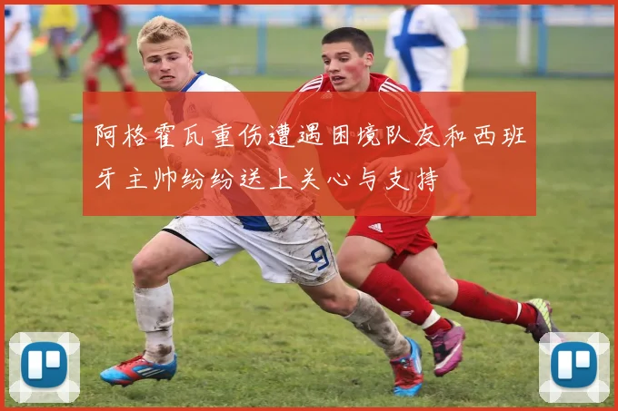 阿格霍瓦重伤遭遇困境队友和西班牙主帅纷纷送上关心与支持
