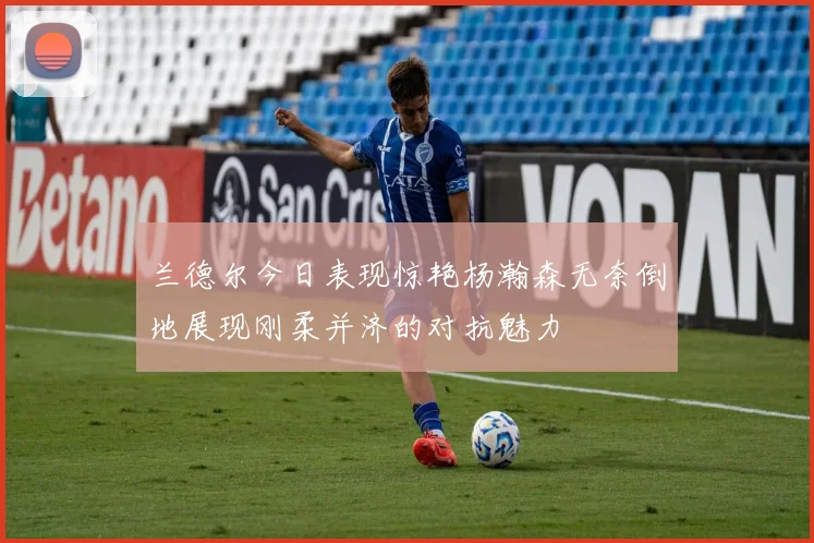 兰德尔今日表现惊艳杨瀚森无奈倒地展现刚柔并济的对抗魅力