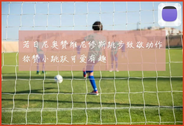 若日尼奥赞维尼修斯跳步致敬动作称赞小跳跃可爱有趣