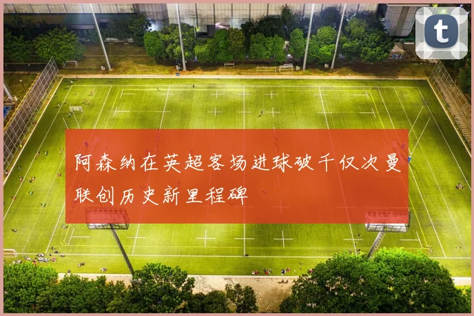 阿森纳在英超客场进球破千仅次曼联创历史新里程碑