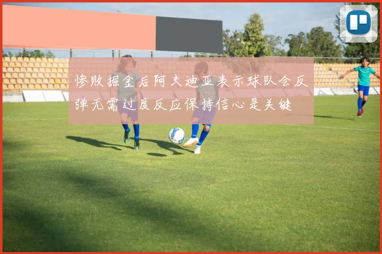 惨败掘金后阿夫迪亚表示球队会反弹无需过度反应保持信心是关键