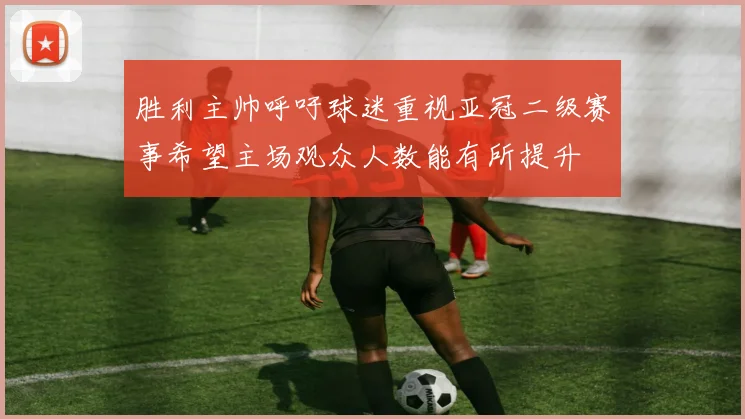 胜利主帅呼吁球迷重视亚冠二级赛事希望主场观众人数能有所提升