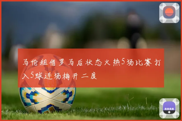 马伦租借罗马后状态火热5场比赛打入5球连场梅开二度