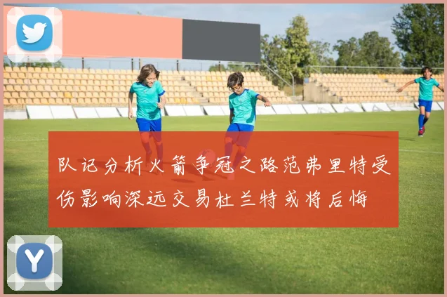 队记分析火箭争冠之路范弗里特受伤影响深远交易杜兰特或将后悔