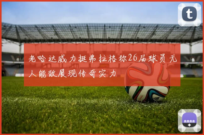 老哈达威力挺弗拉格称26届球员无人能敌展现传奇实力