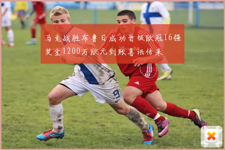 马竞战胜布鲁日成功晋级欧冠16强奖金1200万欧元到账喜讯传来