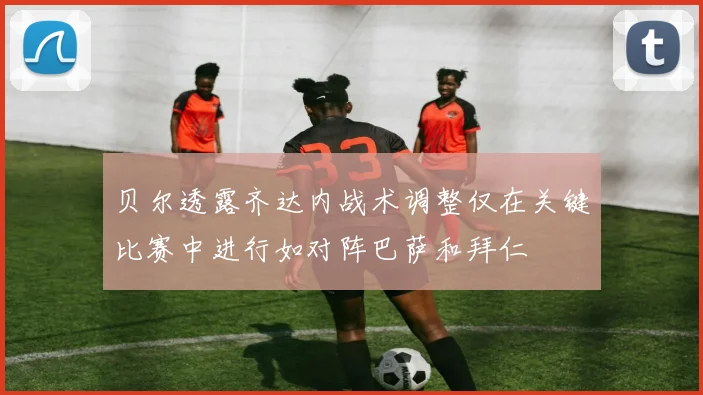 贝尔透露齐达内战术调整仅在关键比赛中进行如对阵巴萨和拜仁