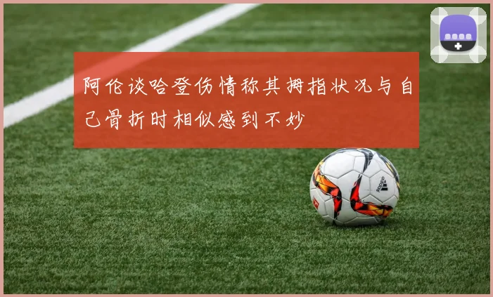 阿伦谈哈登伤情称其拇指状况与自己骨折时相似感到不妙