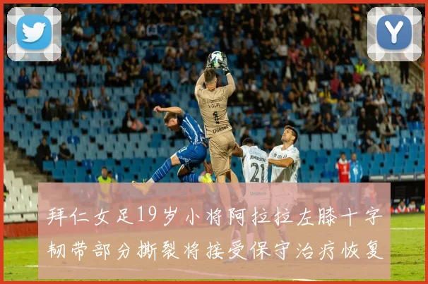 拜仁女足19岁小将阿拉拉左膝十字韧带部分撕裂将接受保守治疗恢复计划启动
