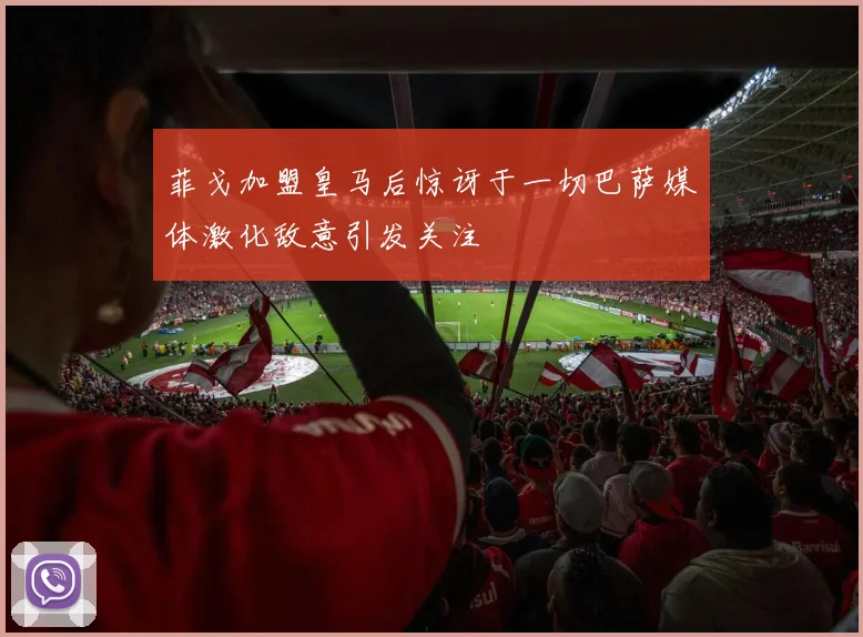 菲戈加盟皇马后惊讶于一切巴萨媒体激化敌意引发关注