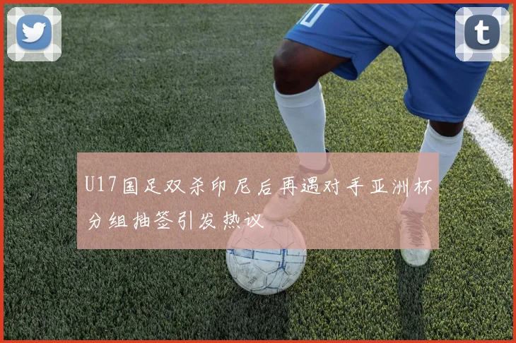 U17国足双杀印尼后再遇对手亚洲杯分组抽签引发热议