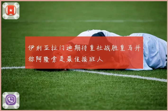 伊利亚拉门迪期待皇社战胜皇马并称阿隆索是最佳接班人